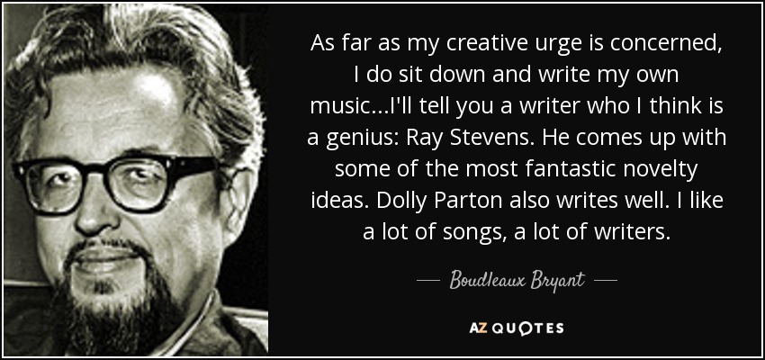 As far as my creative urge is concerned, I do sit down and write my own music...I'll tell you a writer who I think is a genius: Ray Stevens. He comes up with some of the most fantastic novelty ideas. Dolly Parton also writes well. I like a lot of songs, a lot of writers. - Boudleaux Bryant