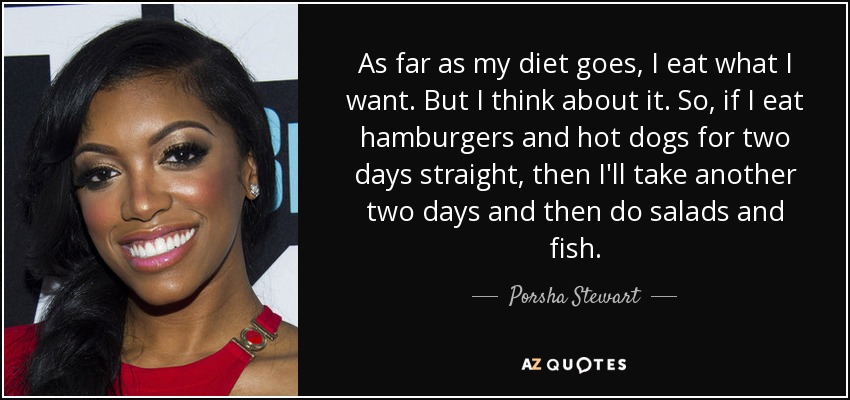 As far as my diet goes, I eat what I want. But I think about it. So, if I eat hamburgers and hot dogs for two days straight, then I'll take another two days and then do salads and fish. - Porsha Stewart
