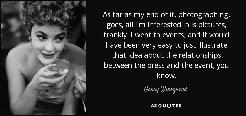 As far as my end of it, photographing, goes, all I'm interested in is pictures, frankly. I went to events, and it would have been very easy to just illustrate that idea about the relationships between the press and the event, you know. - Garry Winogrand