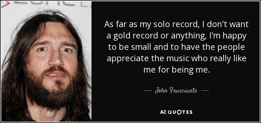 As far as my solo record, I don't want a gold record or anything, I'm happy to be small and to have the people appreciate the music who really like me for being me. - John Frusciante