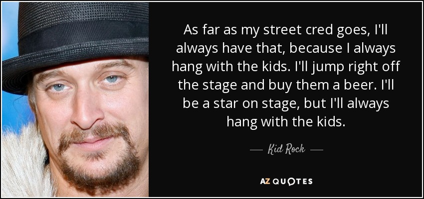 As far as my street cred goes, I'll always have that, because I always hang with the kids. I'll jump right off the stage and buy them a beer. I'll be a star on stage, but I'll always hang with the kids. - Kid Rock