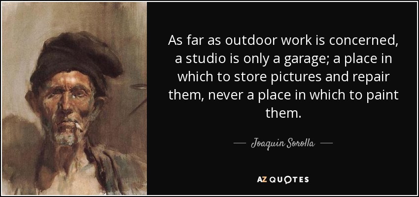 As far as outdoor work is concerned, a studio is only a garage; a place in which to store pictures and repair them, never a place in which to paint them. - Joaquin Sorolla