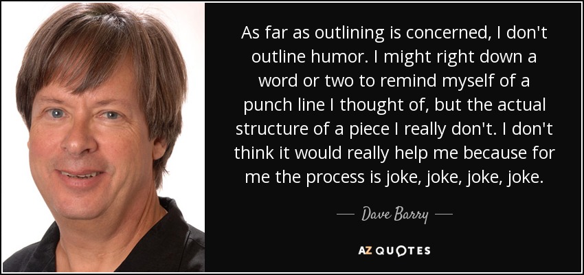 As far as outlining is concerned, I don't outline humor. I might right down a word or two to remind myself of a punch line I thought of, but the actual structure of a piece I really don't. I don't think it would really help me because for me the process is joke, joke, joke, joke. - Dave Barry
