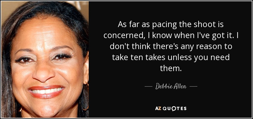 As far as pacing the shoot is concerned, I know when I've got it. I don't think there's any reason to take ten takes unless you need them. - Debbie Allen