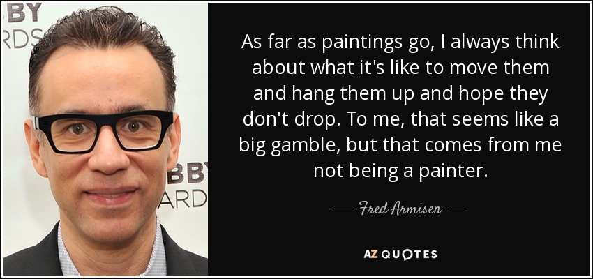 As far as paintings go, I always think about what it's like to move them and hang them up and hope they don't drop. To me, that seems like a big gamble, but that comes from me not being a painter. - Fred Armisen