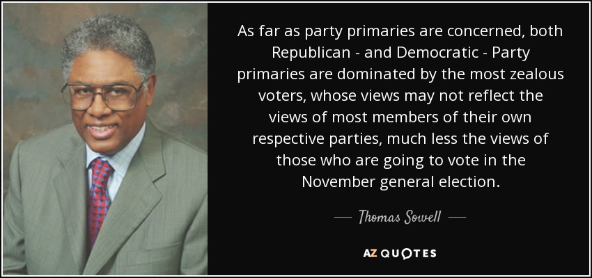 As far as party primaries are concerned, both Republican - and Democratic - Party primaries are dominated by the most zealous voters, whose views may not reflect the views of most members of their own respective parties, much less the views of those who are going to vote in the November general election. - Thomas Sowell