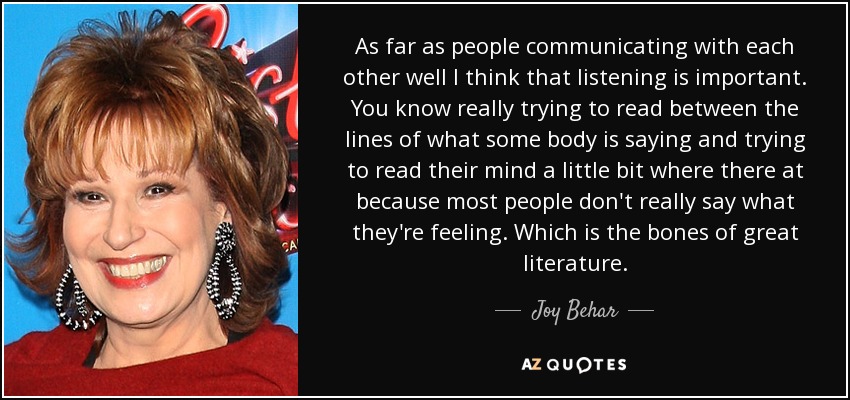 As far as people communicating with each other well I think that listening is important. You know really trying to read between the lines of what some body is saying and trying to read their mind a little bit where there at because most people don't really say what they're feeling. Which is the bones of great literature. - Joy Behar