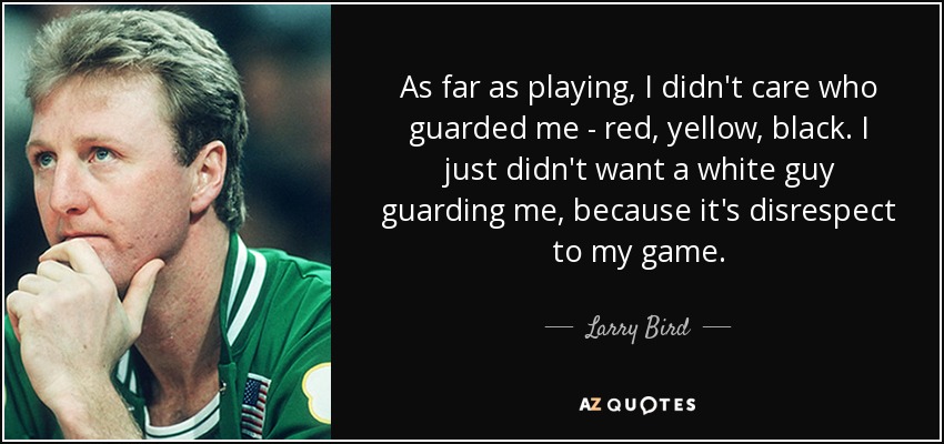 As far as playing, I didn't care who guarded me - red, yellow, black. I just didn't want a white guy guarding me, because it's disrespect to my game. - Larry Bird