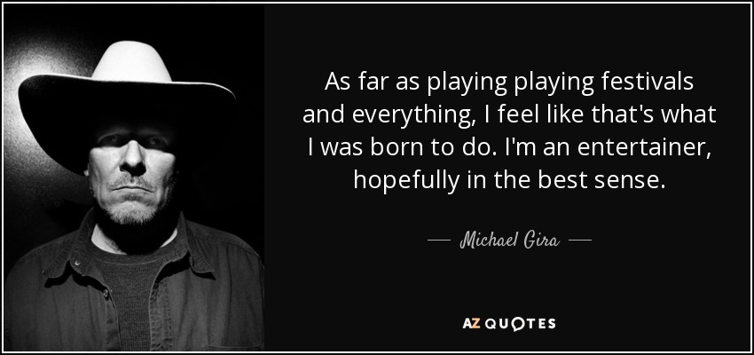 As far as playing playing festivals and everything, I feel like that's what I was born to do. I'm an entertainer, hopefully in the best sense. - Michael Gira