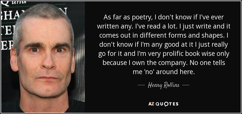 As far as poetry, I don't know if I've ever written any. I've read a lot. I just write and it comes out in different forms and shapes. I don't know if I'm any good at it I just really go for it and I'm very prolific book wise only because I own the company. No one tells me 'no' around here. - Henry Rollins