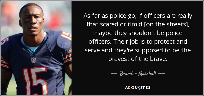 As far as police go, if officers are really that scared or timid [on the streets], maybe they shouldn't be police officers. Their job is to protect and serve and they're supposed to be the bravest of the brave. - Brandon Marshall