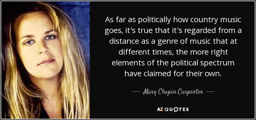 As far as politically how country music goes, it's true that it's regarded from a distance as a genre of music that at different times, the more right elements of the political spectrum have claimed for their own. - Mary Chapin Carpenter