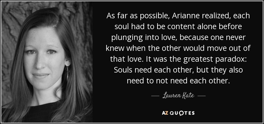 As far as possible, Arianne realized, each soul had to be content alone before plunging into love, because one never knew when the other would move out of that love. It was the greatest paradox: Souls need each other, but they also need to not need each other. - Lauren Kate