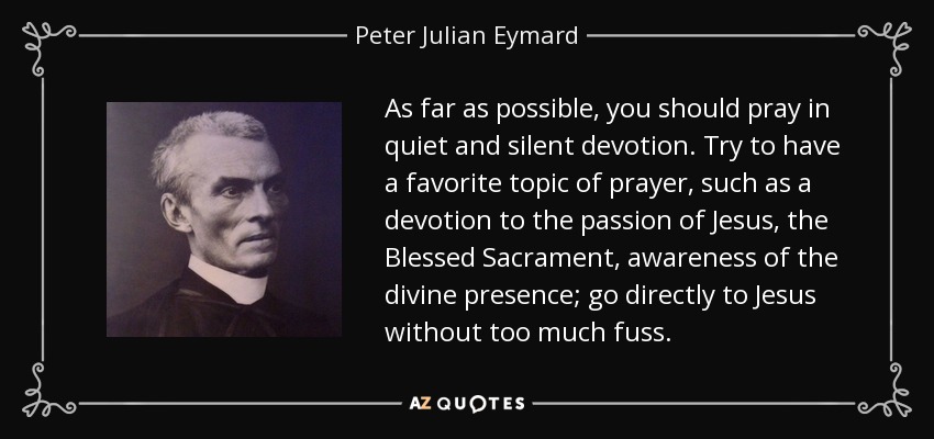 As far as possible, you should pray in quiet and silent devotion. Try to have a favorite topic of prayer, such as a devotion to the passion of Jesus, the Blessed Sacrament, awareness of the divine presence; go directly to Jesus without too much fuss. - Peter Julian Eymard