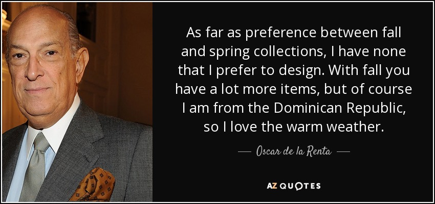 As far as preference between fall and spring collections, I have none that I prefer to design. With fall you have a lot more items, but of course I am from the Dominican Republic, so I love the warm weather. - Oscar de la Renta