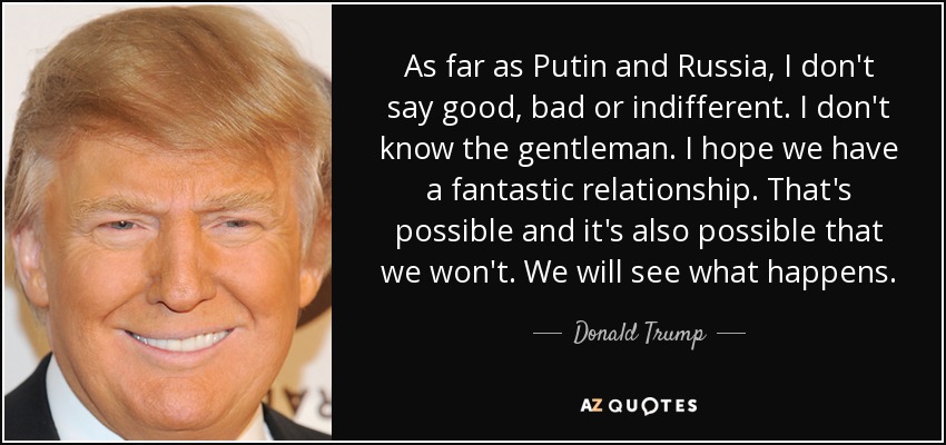 As far as Putin and Russia, I don't say good, bad or indifferent. I don't know the gentleman. I hope we have a fantastic relationship. That's possible and it's also possible that we won't. We will see what happens. - Donald Trump