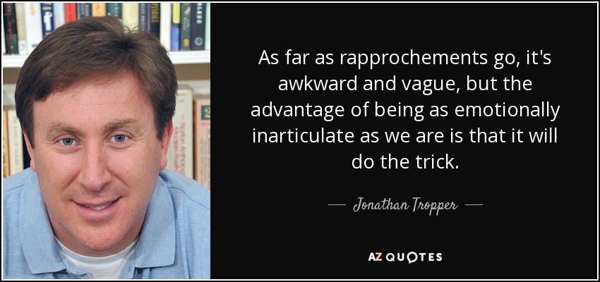 As far as rapprochements go, it's awkward and vague, but the advantage of being as emotionally inarticulate as we are is that it will do the trick. - Jonathan Tropper