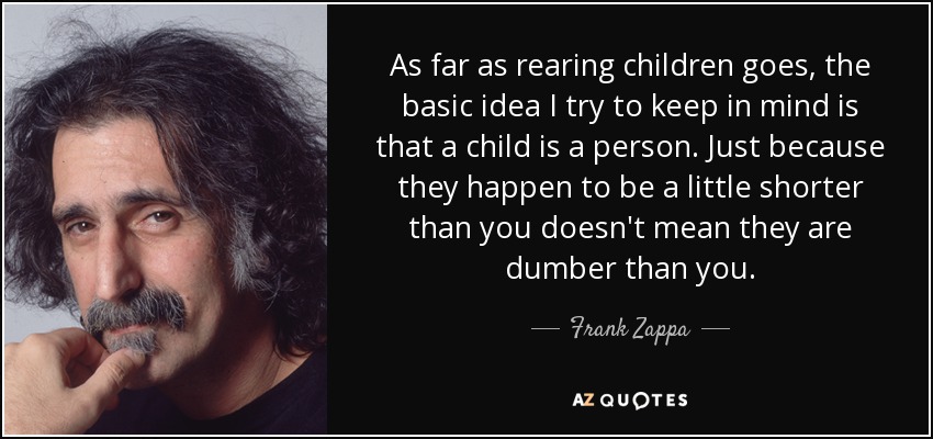 As far as rearing children goes, the basic idea I try to keep in mind is that a child is a person. Just because they happen to be a little shorter than you doesn't mean they are dumber than you. - Frank Zappa