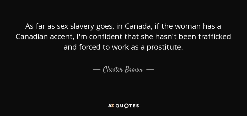 As far as sex slavery goes, in Canada, if the woman has a Canadian accent, I'm confident that she hasn't been trafficked and forced to work as a prostitute. - Chester Brown