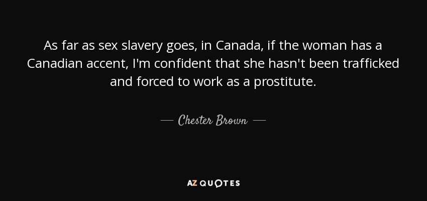 As far as sex slavery goes, in Canada, if the woman has a Canadian accent, I'm confident that she hasn't been trafficked and forced to work as a prostitute. - Chester Brown