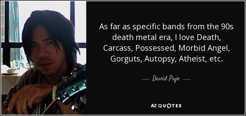 As far as specific bands from the 90s death metal era, I love Death, Carcass, Possessed, Morbid Angel, Gorguts, Autopsy, Atheist, etc. - David Pajo