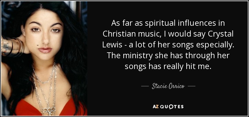 As far as spiritual influences in Christian music, I would say Crystal Lewis - a lot of her songs especially. The ministry she has through her songs has really hit me. - Stacie Orrico