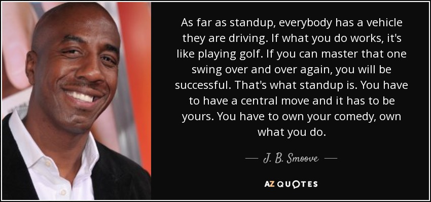 As far as standup, everybody has a vehicle they are driving. If what you do works, it's like playing golf. If you can master that one swing over and over again, you will be successful. That's what standup is. You have to have a central move and it has to be yours. You have to own your comedy, own what you do. - J. B. Smoove