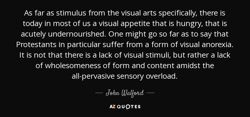 As far as stimulus from the visual arts specifically, there is today in most of us a visual appetite that is hungry, that is acutely undernourished. One might go so far as to say that Protestants in particular suffer from a form of visual anorexia. It is not that there is a lack of visual stimuli, but rather a lack of wholesomeness of form and content amidst the all-pervasive sensory overload. - John Walford