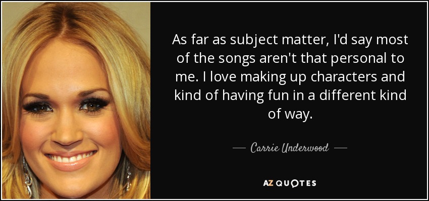 As far as subject matter, I'd say most of the songs aren't that personal to me. I love making up characters and kind of having fun in a different kind of way. - Carrie Underwood