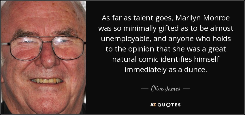 As far as talent goes, Marilyn Monroe was so minimally gifted as to be almost unemployable, and anyone who holds to the opinion that she was a great natural comic identifies himself immediately as a dunce. - Clive James