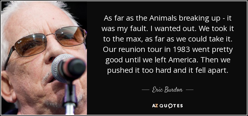 As far as the Animals breaking up - it was my fault. I wanted out. We took it to the max, as far as we could take it. Our reunion tour in 1983 went pretty good until we left America. Then we pushed it too hard and it fell apart. - Eric Burdon