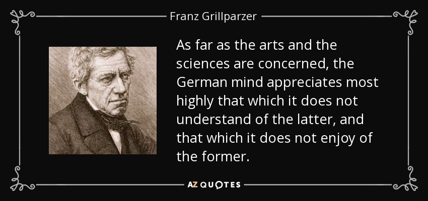 As far as the arts and the sciences are concerned, the German mind appreciates most highly that which it does not understand of the latter, and that which it does not enjoy of the former. - Franz Grillparzer