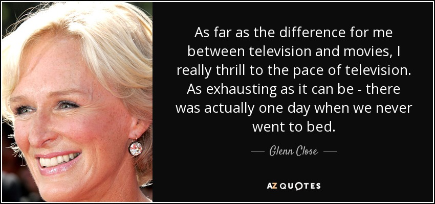 As far as the difference for me between television and movies, I really thrill to the pace of television. As exhausting as it can be - there was actually one day when we never went to bed. - Glenn Close