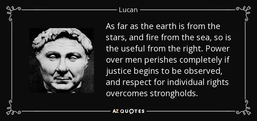 As far as the earth is from the stars, and fire from the sea, so is the useful from the right. Power over men perishes completely if justice begins to be observed, and respect for individual rights overcomes strongholds. - Lucan