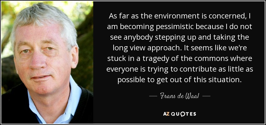 As far as the environment is concerned, I am becoming pessimistic because I do not see anybody stepping up and taking the long view approach. It seems like we're stuck in a tragedy of the commons where everyone is trying to contribute as little as possible to get out of this situation. - Frans de Waal