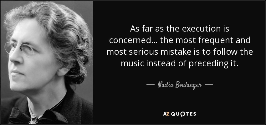As far as the execution is concerned ... the most frequent and most serious mistake is to follow the music instead of preceding it. - Nadia Boulanger