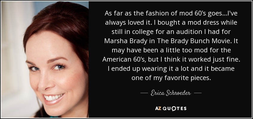 As far as the fashion of mod 60's goes...I've always loved it. I bought a mod dress while still in college for an audition I had for Marsha Brady in The Brady Bunch Movie. It may have been a little too mod for the American 60's, but I think it worked just fine. I ended up wearing it a lot and it became one of my favorite pieces. - Erica Schroeder