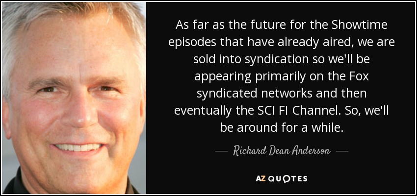 As far as the future for the Showtime episodes that have already aired, we are sold into syndication so we'll be appearing primarily on the Fox syndicated networks and then eventually the SCI FI Channel. So, we'll be around for a while. - Richard Dean Anderson