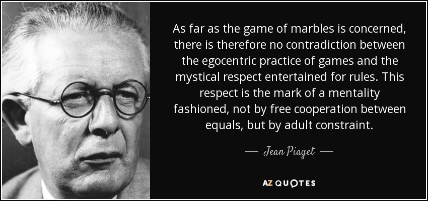 As far as the game of marbles is concerned, there is therefore no contradiction between the egocentric practice of games and the mystical respect entertained for rules. This respect is the mark of a mentality fashioned, not by free cooperation between equals, but by adult constraint. - Jean Piaget