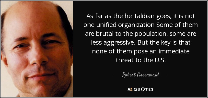 As far as the he Taliban goes, it is not one unified organization Some of them are brutal to the population, some are less aggressive. But the key is that none of them pose an immediate threat to the U.S. - Robert Greenwald