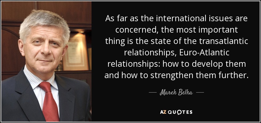 As far as the international issues are concerned, the most important thing is the state of the transatlantic relationships, Euro-Atlantic relationships: how to develop them and how to strengthen them further. - Marek Belka