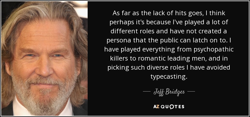 As far as the lack of hits goes, I think perhaps it's because I've played a lot of different roles and have not created a persona that the public can latch on to. I have played everything from psychopathic killers to romantic leading men, and in picking such diverse roles I have avoided typecasting. - Jeff Bridges