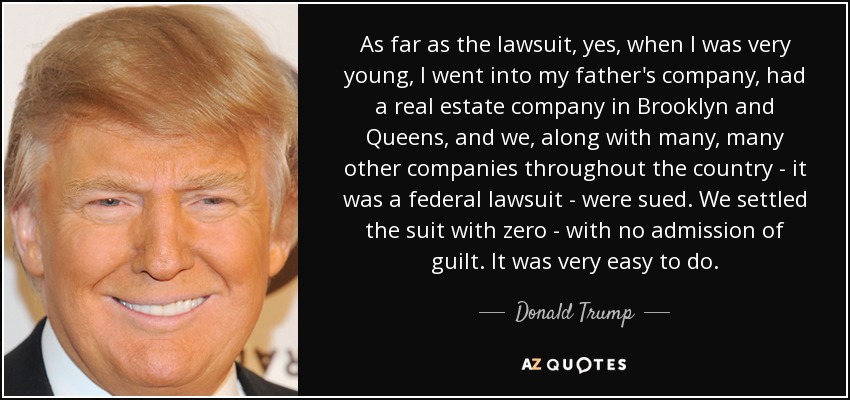 As far as the lawsuit, yes, when I was very young, I went into my father's company, had a real estate company in Brooklyn and Queens, and we, along with many, many other companies throughout the country - it was a federal lawsuit - were sued. We settled the suit with zero - with no admission of guilt. It was very easy to do. - Donald Trump