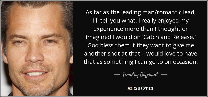 As far as the leading man/romantic lead, I'll tell you what, I really enjoyed my experience more than I thought or imagined I would on 'Catch and Release.' God bless them if they want to give me another shot at that. I would love to have that as something I can go to on occasion. - Timothy Olyphant