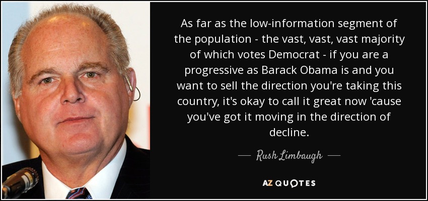 As far as the low-information segment of the population - the vast, vast, vast majority of which votes Democrat - if you are a progressive as Barack Obama is and you want to sell the direction you're taking this country, it's okay to call it great now 'cause you've got it moving in the direction of decline. - Rush Limbaugh