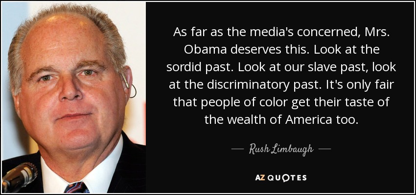 As far as the media's concerned, Mrs. Obama deserves this. Look at the sordid past. Look at our slave past, look at the discriminatory past. It's only fair that people of color get their taste of the wealth of America too. - Rush Limbaugh