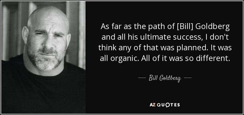 As far as the path of [Bill] Goldberg and all his ultimate success, I don't think any of that was planned. It was all organic. All of it was so different. - Bill Goldberg