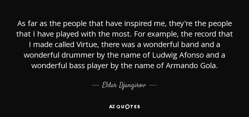 As far as the people that have inspired me, they're the people that I have played with the most. For example, the record that I made called Virtue, there was a wonderful band and a wonderful drummer by the name of Ludwig Afonso and a wonderful bass player by the name of Armando Gola. - Eldar Djangirov