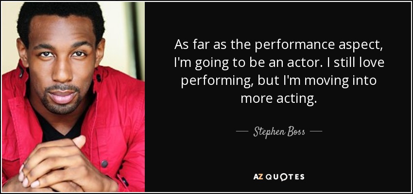 As far as the performance aspect, I'm going to be an actor. I still love performing, but I'm moving into more acting. - Stephen Boss