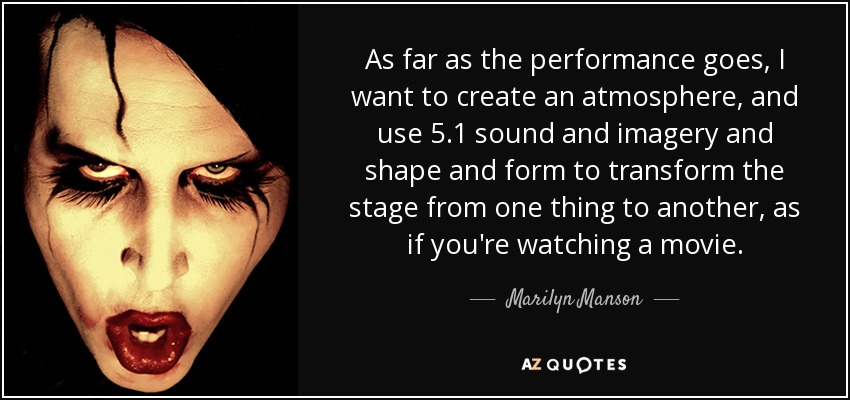 As far as the performance goes, I want to create an atmosphere, and use 5.1 sound and imagery and shape and form to transform the stage from one thing to another, as if you're watching a movie. - Marilyn Manson